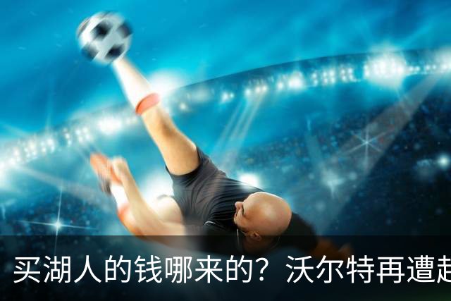 买湖人的钱哪来的？沃尔特再遭起诉 涉嫌挪用客户资金收购球队